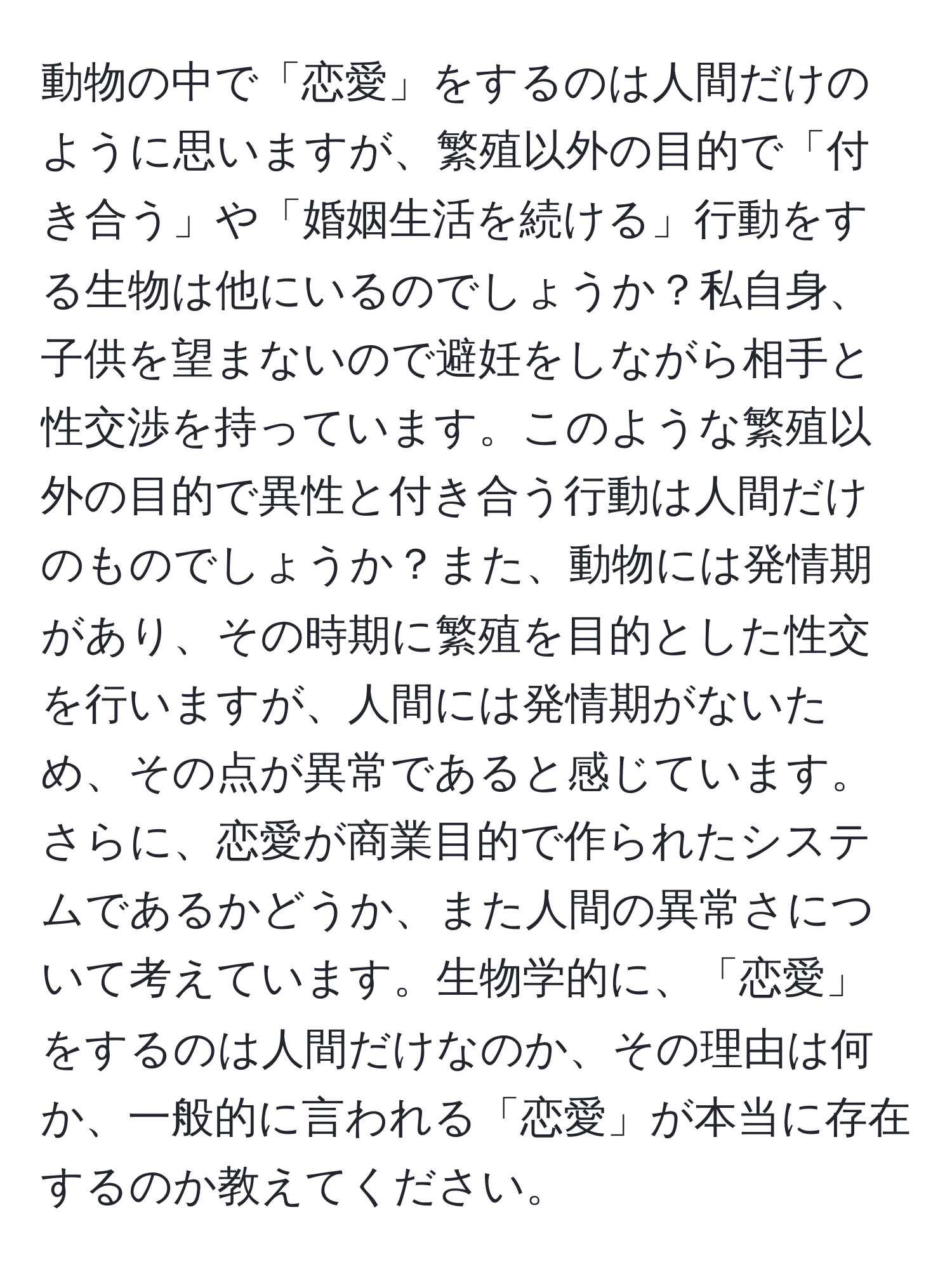 動物の中で「恋愛」をするのは人間だけのように思いますが、繁殖以外の目的で「付き合う」や「婚姻生活を続ける」行動をする生物は他にいるのでしょうか？私自身、子供を望まないので避妊をしながら相手と性交渉を持っています。このような繁殖以外の目的で異性と付き合う行動は人間だけのものでしょうか？また、動物には発情期があり、その時期に繁殖を目的とした性交を行いますが、人間には発情期がないため、その点が異常であると感じています。さらに、恋愛が商業目的で作られたシステムであるかどうか、また人間の異常さについて考えています。生物学的に、「恋愛」をするのは人間だけなのか、その理由は何か、一般的に言われる「恋愛」が本当に存在するのか教えてください。