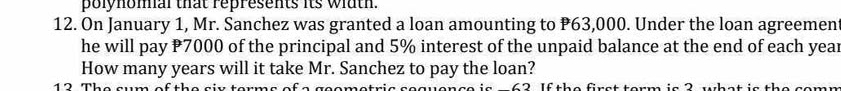 polynomal that represents its wiath. 
12. On January 1, Mr. Sanchez was granted a loan amounting to P63,000. Under the loan agreemen 
he will pay P7000 of the principal and 5% interest of the unpaid balance at the end of each year
How many years will it take Mr. Sanchez to pay the loan? 
1 The am s f