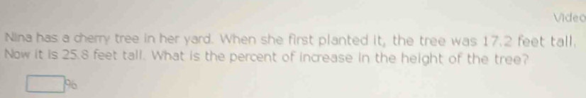 Video 
Nina has a cherry tree in her yard. When she first planted it, the tree was 17.2 feet tall, 
Now it is 25.8 feet tall. What is the percent of increase in the height of the tree?
□ %