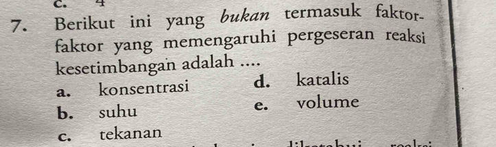 4
7. Berikut ini yang bukan termasuk faktor-
faktor yang memengaruhi pergeseran reaksi
kesetimbangan adalah ....
a. konsentrasi d. katalis
b. suhu e. volume
c. tekanan