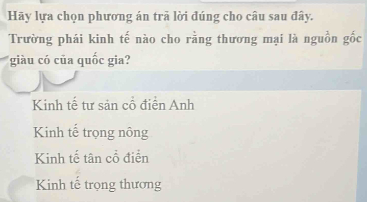 Hãy lựa chọn phương án trả lời đúng cho câu sau đây.
Trường phái kinh tế nào cho rằng thương mại là nguồn gốc
giàu có của quốc gia?
Kinh tế tư sản cổ điển Anh
Kinh tế trọng nông
Kinh tế tân cổ điển
Kinh tế trọng thương