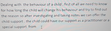 Dealing with the behaviour of a child , first of all we need to know 
for how long the child will change his behaviour and try to find out 
the reason so after investigating and taking notes we can offer the 
child support , the child could have our support as a practitioner or a 
special support from