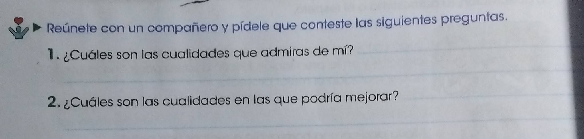 Reúnete con un compañero y pídele que conteste las siguientes preguntas. 
1 ¿Cuáles son las cualidades que admiras de mí? 
_ 
_ 
_ 
_ 
2. ¿Cuáles son las cualidades en las que podría mejorar?_ 
_