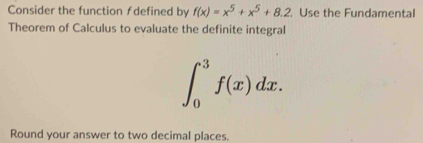 Consider the function ƒdefined by f(x)=x^5+x^5+8.2 Use the Fundamental 
Theorem of Calculus to evaluate the definite integral
∈t _0^3f(x)dx. 
Round your answer to two decimal places.