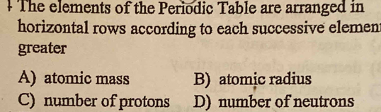 + The elements of the Periodic Table are arranged in
horizontal rows according to each successive elemen
greater
A) atomic mass B) atomic radius
C) number of protons D) number of neutrons