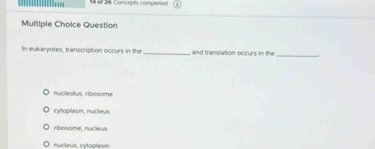 of 26 Concepts completed
Multiple Choice Question
In eukaryotes, transcription occurs in the _and translation occurs in the_
nucleolus, ribosome
cyloplasm, nucieus
ribosome, nucleus
nucieus, cytoplasm