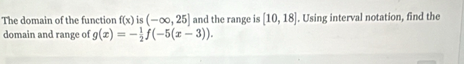 The domain of the function f(x) is (-∈fty ,25] and the range is [10,18]. Using interval notation, find the 
domain and range of g(x)=- 1/2 f(-5(x-3)).