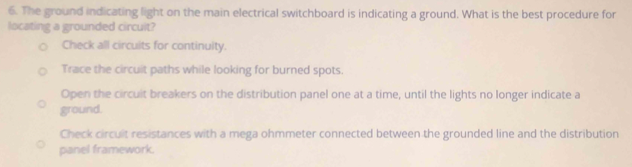 The ground indicating light on the main electrical switchboard is indicating a ground. What is the best procedure for
locating a grounded circult?
Check all circuits for continuity.
Trace the circuit paths while looking for burned spots.
Open the circuit breakers on the distribution panel one at a time, until the lights no longer indicate a
ground.
Check circuit resistances with a mega ohmmeter connected between the grounded line and the distribution
panel framework.