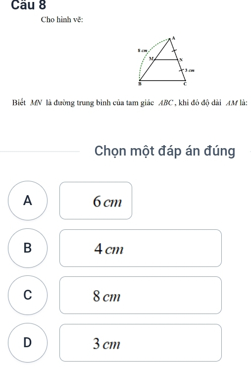 Cho hình vẽ:
Biết MN là đường trung bình của tam giác ABC , khi đó độ dài AM là:
Chọn một đáp án đúng
A 6 cm
B 4 cm
C 8 cm
D 3 cm