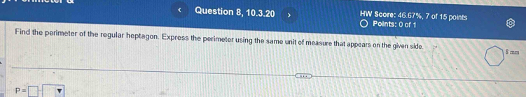 Question 8, 10.3.20 HW Score: 46.67%, 7 of 15 points 
Points: 0 of 1 
Find the perimeter of the regular heptagon. Express the perimeter using the same unit of measure that appears on the given side. $ mm
P=□ -□