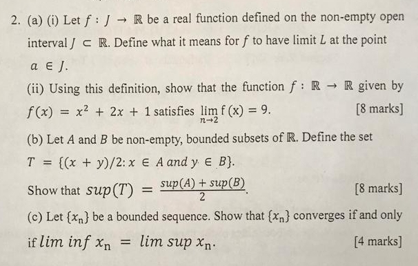 Let f:Jto R be a real function defined on the non-empty open 
interval J⊂ R. Define what it means for f to have limit L at the point
a∈ J. 
(ii) Using this definition, show that the function f:Rto R given by
f(x)=x^2+2x+1 satisfies limlimits _nto 2f(x)=9. [8 marks] 
(b) Let A and B be non-empty, bounded subsets of R. Define the set
T= (x+y)/2:x∈ A and y∈ B. 
Show that sup(T)= (sup(A)+sup(B))/2 . [8 marks] 
(c) Let  x_n be a bounded sequence. Show that  x_n converges if and only 
if lim inf x_n=limsupx_n. [4 marks]