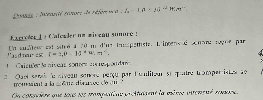 Donnée : Intensité sonore de référence : I_0=I, 0* 10^(-12)W.m^(-2). 
Exercice 1 : Calculer un niveau sonore : 
Un auditeur est situé à 10 m d'un trompettiste. L'intensité sonore reçue par 
l’auditeur est : I=5, 0* 10^(-6)W.m^(-2). 
1. Calculer le niveau sonore correspondant. 
2. Quel serait le niveau sonore perçu par l'auditeur si quatre trompettistes se 
trouvaient à la même distance de lui ? 
On considère que tous les trompettiste produisent la même intensité sonore.