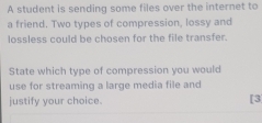 A student is sending some files over the internet to 
a friend. Two types of compression, lossy and 
lossless could be chosen for the file transfer. 
State which type of compression you would 
use for streaming a large media file and 
justify your choice. [3