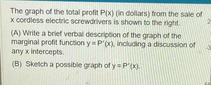 The graph of the total profit P(x) (in dollars) from the sale of
x cordless electric screwdrivers is shown to the right. 2 
(A) Write a brief verbal description of the graph of the 
marginal profit function y=P'(x) , including a discussion of -3
any x intercepts. 
(B) Sketch a possible graph of y=P'(x).