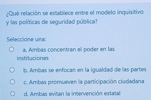 ¿Qué relación se establece entre el modelo inquisitivo
y las políticas de seguridad pública?
Seleccione una:
a. Ambas concentran el poder en las
instituciones
b. Ambas se enfocan en la igualdad de las partes
c. Ambas promueven la participación ciudadana
d. Ambas evitan la intervención estatal