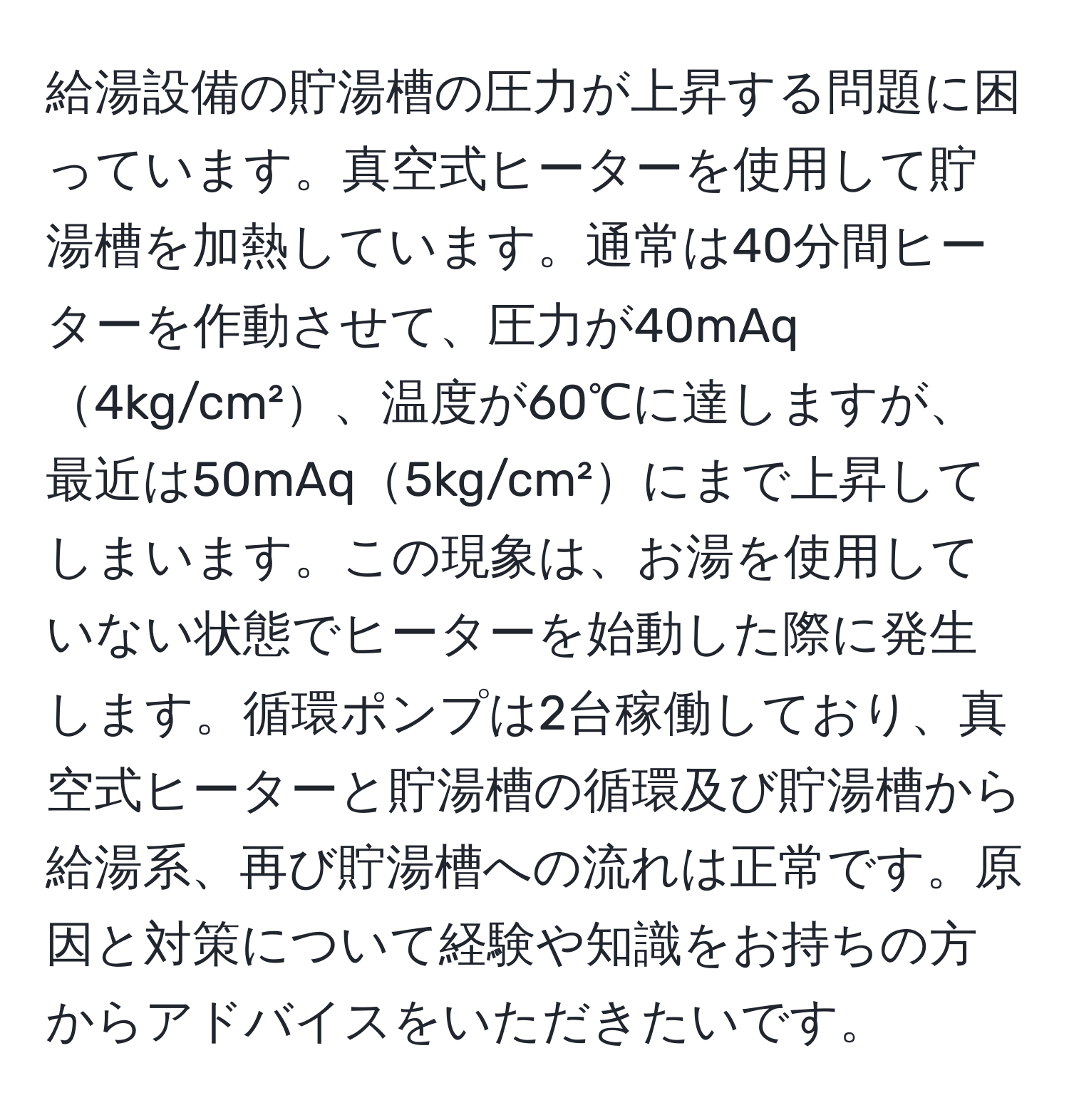 給湯設備の貯湯槽の圧力が上昇する問題に困っています。真空式ヒーターを使用して貯湯槽を加熱しています。通常は40分間ヒーターを作動させて、圧力が40mAq4kg/cm²、温度が60℃に達しますが、最近は50mAq5kg/cm²にまで上昇してしまいます。この現象は、お湯を使用していない状態でヒーターを始動した際に発生します。循環ポンプは2台稼働しており、真空式ヒーターと貯湯槽の循環及び貯湯槽から給湯系、再び貯湯槽への流れは正常です。原因と対策について経験や知識をお持ちの方からアドバイスをいただきたいです。