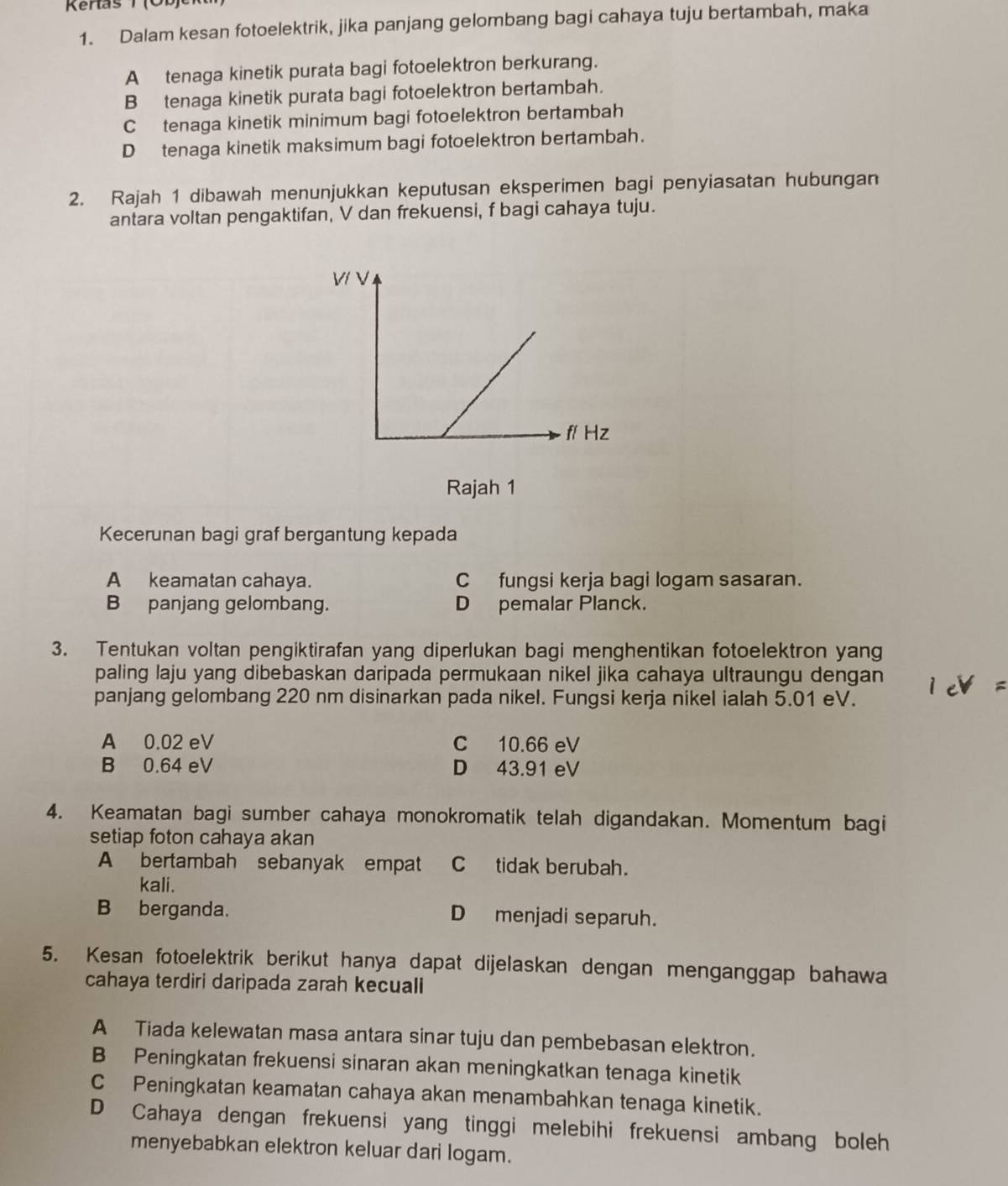 Kenas T (ÖB)
1. Dalam kesan fotoelektrik, jika panjang gelombang bagi cahaya tuju bertambah, maka
Atenaga kinetik purata bagi fotoelektron berkurang.
B tenaga kinetik purata bagi fotoelektron bertambah.
C tenaga kinetik minimum bagi fotoelektron bertambah
D tenaga kinetik maksimum bagi fotoelektron bertambah.
2. Rajah 1 dibawah menunjukkan keputusan eksperimen bagi penyiasatan hubungan
antara voltan pengaktifan, V dan frekuensi, f bagi cahaya tuju.
Rajah 1
Kecerunan bagi graf bergantung kepada
A keamatan cahaya. C fungsi kerja bagi logam sasaran.
B panjang gelombang. D pemalar Planck.
3. Tentukan voltan pengiktirafan yang diperlukan bagi menghentikan fotoelektron yang
paling laju yang dibebaskan daripada permukaan nikel jika cahaya ultraungu dengan
panjang gelombang 220 nm disinarkan pada nikel. Fungsi kerja nikel ialah 5.01 eV.
A 0.02 eV C 10.66 eV
B 0.64 eV D 43.91 eV
4. Keamatan bagi sumber cahaya monokromatik telah digandakan. Momentum bagi
setiap foton cahaya akan
A bertambah sebanyak empat C tidak berubah.
kali.
B berganda. D menjadi separuh.
5. Kesan fotoelektrik berikut hanya dapat dijelaskan dengan menganggap bahawa
cahaya terdiri daripada zarah kecuali
A Tiada kelewatan masa antara sinar tuju dan pembebasan elektron.
B Peningkatan frekuensi sinaran akan meningkatkan tenaga kinetik
C Peningkatan keamatan cahaya akan menambahkan tenaga kinetik.
D Cahaya dengan frekuensi yang tinggi melebihi frekuensi ambang boleh
menyebabkan elektron keluar dari logam.