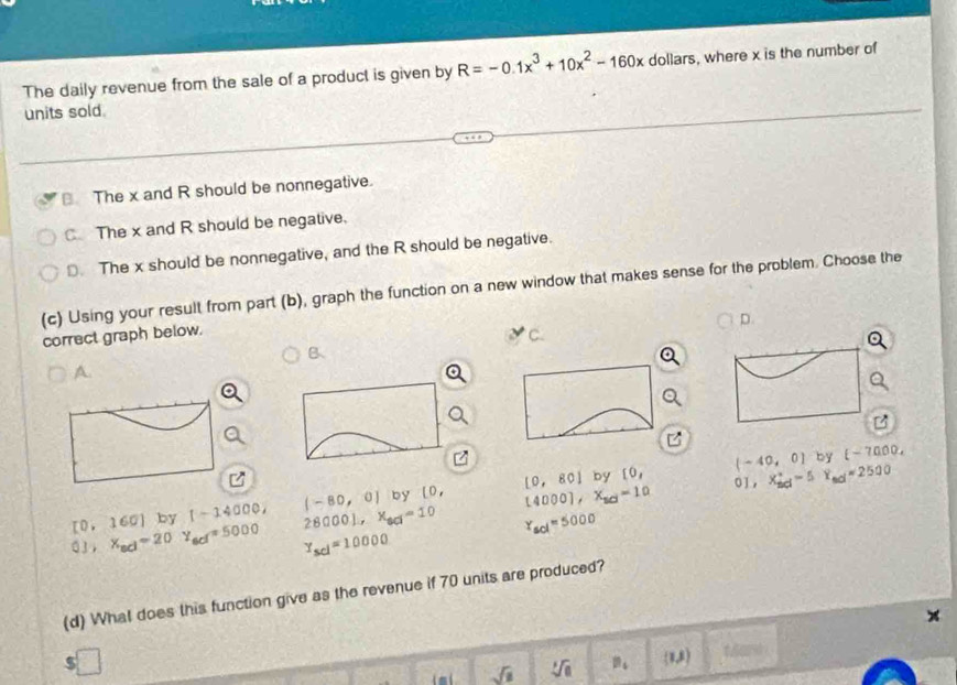 The daily revenue from the sale of a product is given by R=-0.1x^3+10x^2-160x dollars, where x is the number of
units sold
The x and R should be nonnegative.
The x and R should be negative.
D. The x should be nonnegative, and the R should be negative.
(c) Using your result from part (b), graph the function on a new window that makes sense for the problem. Choose the
D.
correct graph below. C.
B、
A.
(-40,0) by t-7000.
[0,160] by 1-14000, (-80,0) by l 0. [0,80] by
[0, 01 ， X_(sol)°-5Y_sol=2500
r_sol=5000
03, x_ad=20Y_ad=5000 28000), x_80=10 [4000],X_10=10
Y_scl=10000
(d) What does this function give as the revenue if 70 units are produced?
5 □ t6ar0 
l mí sqrt(1) sqrt[3](a) B_4  mu )