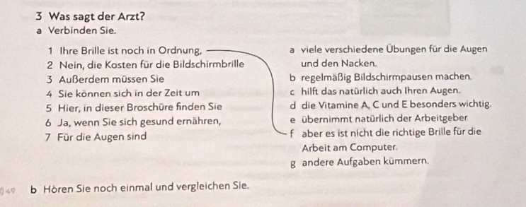 Was sagt der Arzt?
a Verbinden Sie.
1 Ihre Brille ist noch in Ordnung, a viele verschiedene Übungen für die Augen
2 Nein, die Kosten für die Bildschirmbrille und den Nacken.
3. Außerdem müssen Sie b regelmäßig Bildschirmpausen machen.
4 Sie können sich in der Zeit um c hilft das natürlich auch Ihren Augen.
5 Hier, in dieser Broschüre finden Sie d die Vitamine A, C und E besonders wichtig.
6 Ja, wenn Sie sich gesund ernähren, e übernimmt natürlich der Arbeitgeber
7 Für die Augen sind f aber es ist nicht die richtige Brille für die
Arbeit am Computer
g andere Aufgaben kümmern.
b Hören Sie noch einmal und vergleichen Sie.