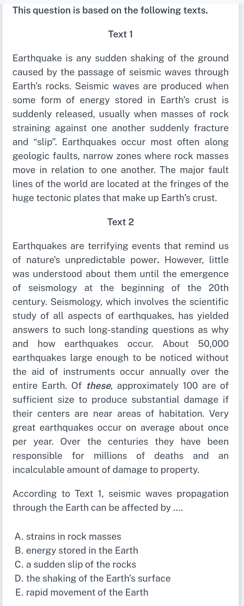 This question is based on the following texts.
Text 1
Earthquake is any sudden shaking of the ground
caused by the passage of seismic waves through
Earth's rocks. Seismic waves are produced when
some form of energy stored in Earth's crust is
suddenly released, usually when masses of rock
straining against one another suddenly fracture
and “slip”. Earthquakes occur most often along
geologic faults, narrow zones where rock masses
move in relation to one another. The major fault
lines of the world are located at the fringes of the
huge tectonic plates that make up Earth’s crust.
Text 2
Earthquakes are terrifying events that remind us
of nature's unpredictable power. However, little
was understood about them until the emergence
of seismology at the beginning of the 20th
century. Seismology, which involves the scientific
study of all aspects of earthquakes, has yielded
answers to such long-standing questions as why
and how earthquakes occur. About 50,000
earthquakes large enough to be noticed without
the aid of instruments occur annually over the
entire Earth. Of these, approximately 100 are of
sufficient size to produce substantial damage if
their centers are near areas of habitation. Very
great earthquakes occur on average about once
per year. Over the centuries they have been
responsible for millions of deaths and an
incalculable amount of damage to property.
According to Text 1, seismic waves propagation
through the Earth can be affected by ....
A. strains in rock masses
B. energy stored in the Earth
C. a sudden slip of the rocks
D. the shaking of the Earth's surface
E. rapid movement of the Earth