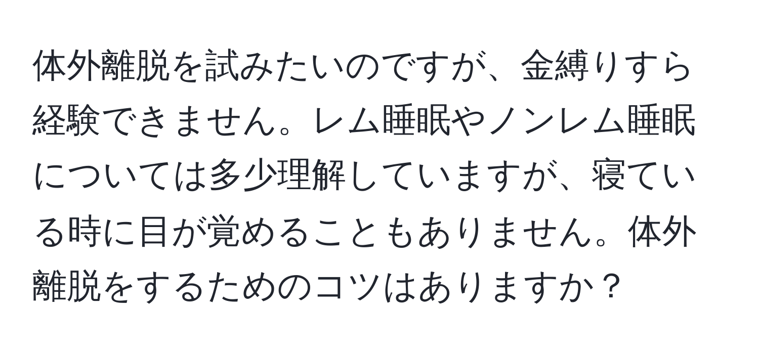 体外離脱を試みたいのですが、金縛りすら経験できません。レム睡眠やノンレム睡眠については多少理解していますが、寝ている時に目が覚めることもありません。体外離脱をするためのコツはありますか？