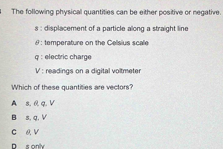 The following physical quantities can be either positive or negative.
s : displacement of a particle along a straight line
θ : temperature on the Celsius scale
q : electric charge
V : readings on a digital voltmeter
Which of these quantities are vectors?
A s, θ, q, V
B s, q, V
C θ, V
D s only