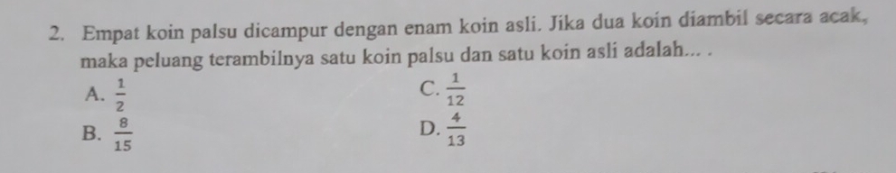 Empat koin palsu dicampur dengan enam koin asli. Jika dua koin diambil secara acak,
maka peluang terambilnya satu koin palsu dan satu koin asli adalah... .
C.
A.  1/2   1/12 
D.
B.  8/15   4/13 