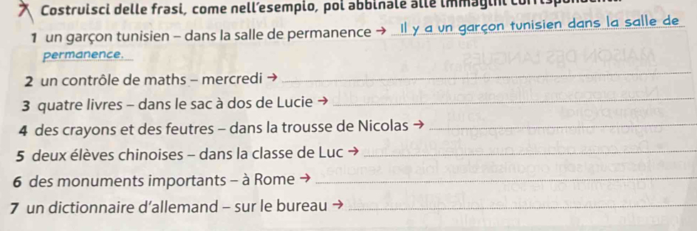 Costruisci delle frasi, come nell’esempio, poi abbinale alle immagini corris 
1 un garçon tunisien - dans la salle de permanence → Il y a vn garçon tunisien dans la salle de 
permanence. 
2 un contrôle de maths - mercredi → 
_ 
3 quatre livres - dans le sac à dos de Lucie → 
_ 
4 des crayons et des feutres - dans la trousse de Nicolas_ 
5 deux élèves chinoises - dans la classe de Luc →_ 
6 des monuments importants - à Rome →_ 
7 un dictionnaire d’allemand - sur le bureau_