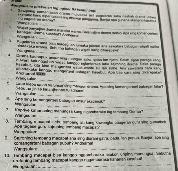 Uralan
Wangsulana pitakonan ing ngisor iki kanthi trep!
1. Sawijining pamentasan drama mujudake asil pagelaran saka naskah drama utawa
skenario kang dipentasake ing-dhuwur panggung. Banjur apa gunane skenario kasebut
ing pagelaran drama?
_
Wangsulan:
2. Wujud panyajian drama maneka warna. Salah sijine drama radhio. Apa sing komangerteni
_
babagan drama kasebut? Andharna!
Wangsulan:
3. Pagelaran drama bisa madeg lan lumaku jalaran ana sawatara babagan wigati nalika
_
nindakake drama. Sebutna babagan wigati kang dikarepake!
Wangsulan:
4. Drama kadhapuk unsur sing mangun saka njaba lan njero. Salah sijine paraga kang
duweni kalungguhan wigati kanggo nglantarake laku sajroning drama. Saka paraga
kasebut, kita bisa mangerteni watak-wantu siji lan sijine. Ana sawatara cara kang
ditindakake kanggo mangerteni babagan kasebut. Apa bae cara sing dikarepake?
Andharnal nors
Wangsulan:
_
5. Latar klebu salah siji unsur sing mangun drama. Apa sing komangerteni babagan latar?
Sebutna jinise kinanthenan tuladhane!
Wangsuian:
_
6. Apa sing komangerteni babagan unsur ekstrinsik?
Wangsulan:_
7. Kepriye kahananing manungsa kang digambarake ing tembang Durma?
Wangsulan:_
8. Tembang macapat klebu tembang alit kang kawengku paugeran guru sing gumathok.
Apa tegese guru sajroning tembang macapat?
Wangsulan:_
9. Sajroning tembang macapat ana sing diarani gatra, pada, lan pupuh. Banjur, apa sing
komangerteni babagan pupuh? Andharna!
Wangsulan:_
10. Tembang macapat bisa kanggo nggambarake lelakon uriping manungsa. Sebutna
_
urutaning tembang macapat kanggo nggambarake kahanan kasebut!
Wangsulan: