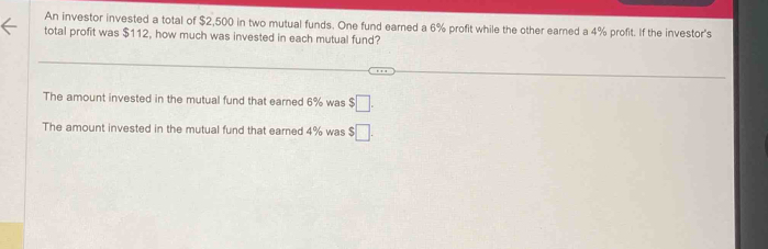 An investor invested a total of $2,500 in two mutual funds. One fund earned a 6% profit while the other earned a 4% profit. If the investor's
total profit was $112, how much was invested in each mutual fund?
The amount invested in the mutual fund that earned 6% was $□. 
The amount invested in the mutual fund that earned 4% was $□.