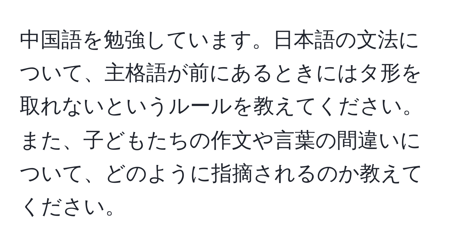 中国語を勉強しています。日本語の文法について、主格語が前にあるときにはタ形を取れないというルールを教えてください。また、子どもたちの作文や言葉の間違いについて、どのように指摘されるのか教えてください。