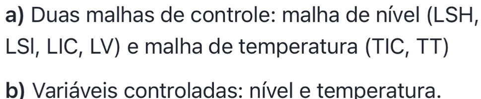 Duas malhas de controle: malha de nível (LSH, 
LSI, LIC, LV) e malha de temperatura (TIC, TT) 
b) Variáveis controladas: nível e temperatura.