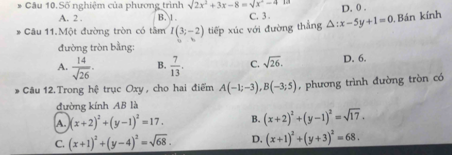 Số nghiệm của phương trình sqrt(2x^2+3x-8)=sqrt(x^2-4) 1a
A. 2. B. l. C. 3. D. 0.
* Câu 11.Một đường tròn có tâm I(3;-2) tiếp xúc với đường thẳng △ :x-5y+1=0 Bán kính
đường tròn bằng:
A.  14/sqrt(26) ·  7/13 . 
B.
C. sqrt(26). D. 6.
Câu 12.Trong hệ trục Oxy, cho hai điểm A(-1;-3), B(-3;5) , phương trình đường tròn có
đường kính AB là
A. (x+2)^2+(y-1)^2=17.
B. (x+2)^2+(y-1)^2=sqrt(17).
C. (x+1)^2+(y-4)^2=sqrt(68).
D. (x+1)^2+(y+3)^2=68.