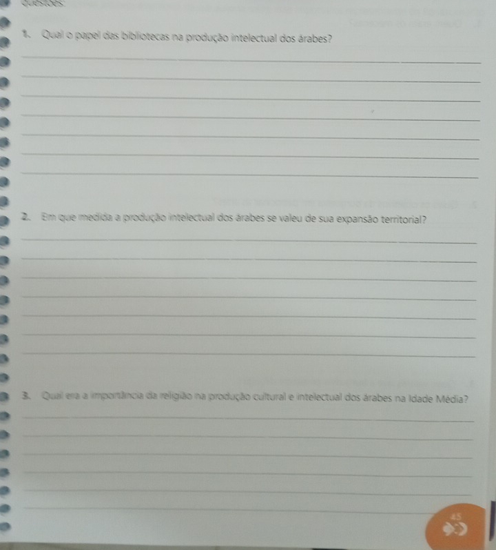 Qual o papel das bibliotecas na produção intelectual dos árabes? 
_ 
_ 
_ 
_ 
_ 
_ 
_ 
2. Em que medida a produção intelectual dos árabes se valeu de sua expansão territorial? 
_ 
_ 
_ 
_ 
_ 
_ 
_ 
3. Qual erra a importância da religião na produção cultural e intelectual dos árabes na Idade Média? 
_ 
_ 
_ 
_ 
_ 
_