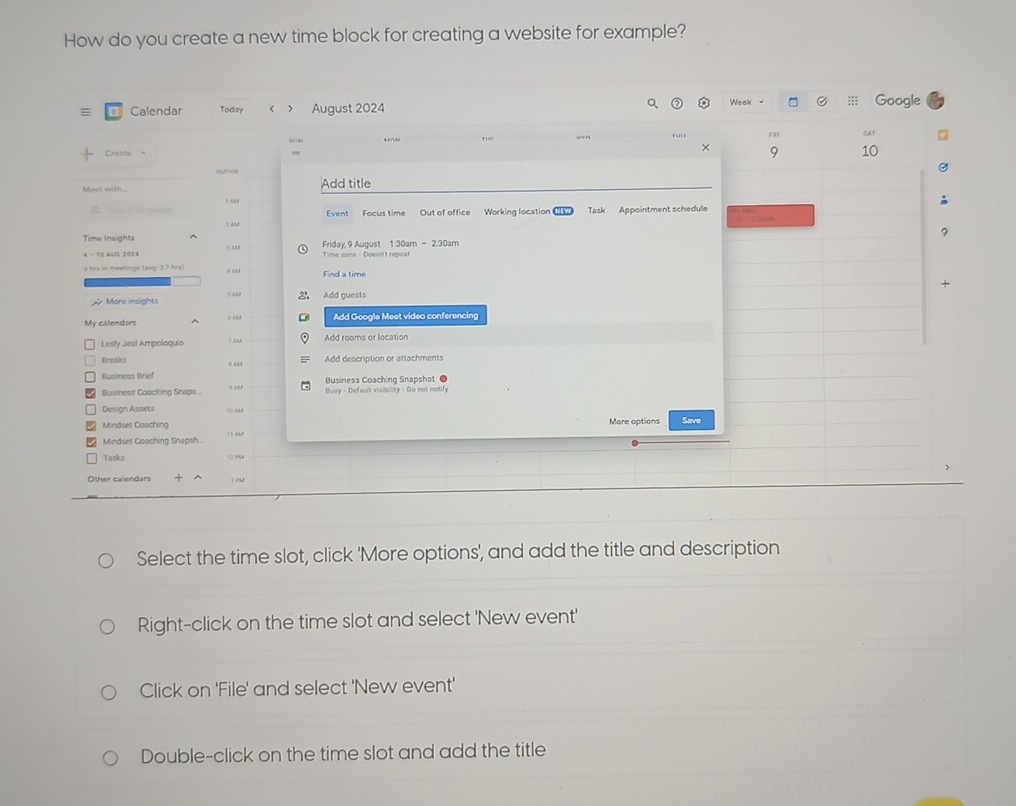 How do you create a new time block for creating a website for example?
Weok - a
≡ Calendar Today > August 2024 ::; Google
TiE AT
×
Create 9 10
(MT +2)
Meet with... Add title
:Te peope Event Focus time Out of office Working location Task Appointment schedule
Time Insights Friday, 9 August 1:30am-230am 
4 - 10 AUG 2024 Time zane - Doesn't repeat
his in mtnas leea 2.7 his . Find a time
; More insights 2 Add guests
My calendars Add Google Meet video conferencing
Lesly Jeal Ampoloquio T mM Add rooms or location
Breaks Add description or attachments
Business Brief Business Coaching Snapshot ●
Businesst Coaching Snaps.. Busy - Default visibility - Do not notify
Design Assets
Mindset Coaching More options Save
Mindset Coaching Snapsh 
Tasks ru
O lber calcodar + ^  ou
Select the time slot, click 'More options', and add the title and description
Right-click on the time slot and select 'New event'
Click on 'File' and select 'New event'
Double-click on the time slot and add the title