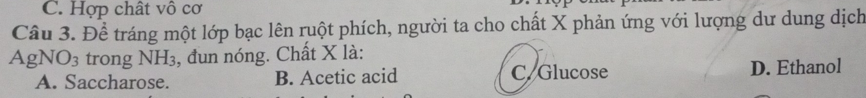 C. Hợp chất vô cơ
Câu 3. Để tráng một lớp bạc lên ruột phích, người ta cho chất X phản ứng với lượng dư dung dịch
AgNO3 trong NH₃, đun nóng. Chất X là:
A. Saccharose. B. Acetic acid C. Glucose D. Ethanol