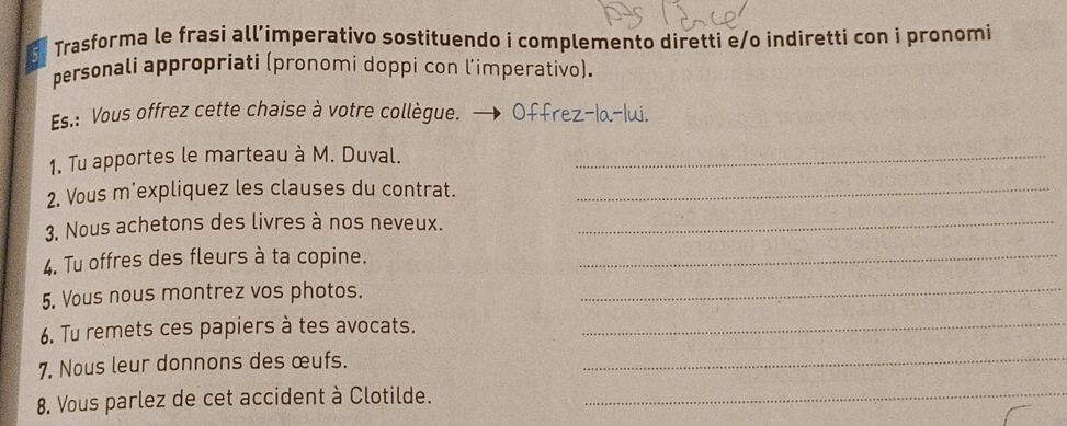 Trasforma le frasi all’imperativo sostituendo i complemento diretti e/o indiretti con i pronomi 
personali appropriati (pronomi doppi con l’imperativo). 
Es.: Vous offrez cette chaise à votre collègue. → Offrez-la-lui. 
1. Tu apportes le marteau à M. Duval._ 
2. Vous m'expliquez les clauses du contrat._ 
3. Nous achetons des livres à nos neveux._ 
4. Tu offres des fleurs à ta copine._ 
5. Vous nous montrez vos photos._ 
6. Tu remets ces papiers à tes avocats._ 
7. Nous leur donnons des œufs._ 
8. Vous parlez de cet accident à Clotilde._