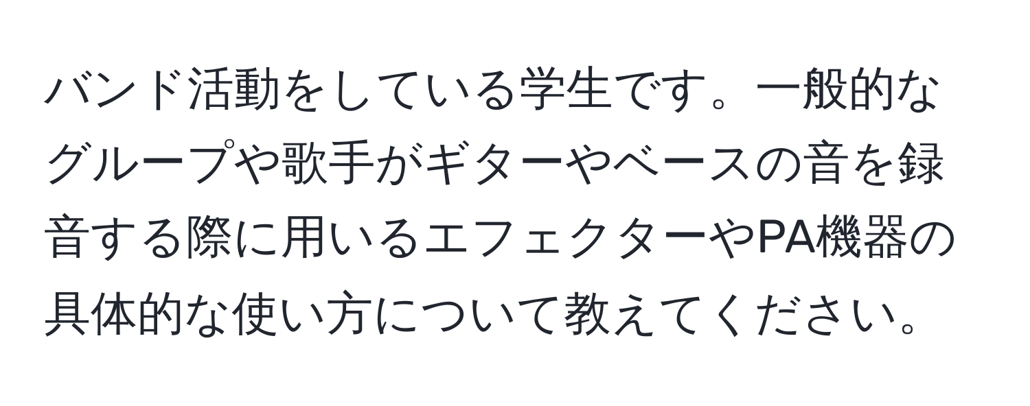 バンド活動をしている学生です。一般的なグループや歌手がギターやベースの音を録音する際に用いるエフェクターやPA機器の具体的な使い方について教えてください。