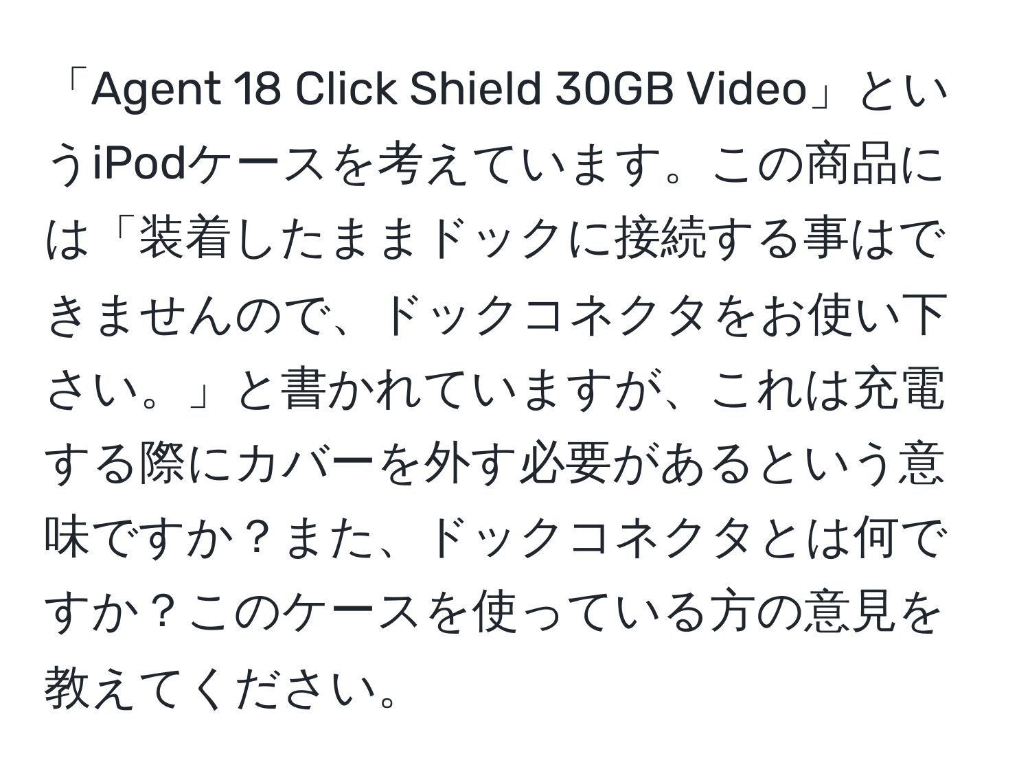 「Agent 18 Click Shield 30GB Video」というiPodケースを考えています。この商品には「装着したままドックに接続する事はできませんので、ドックコネクタをお使い下さい。」と書かれていますが、これは充電する際にカバーを外す必要があるという意味ですか？また、ドックコネクタとは何ですか？このケースを使っている方の意見を教えてください。