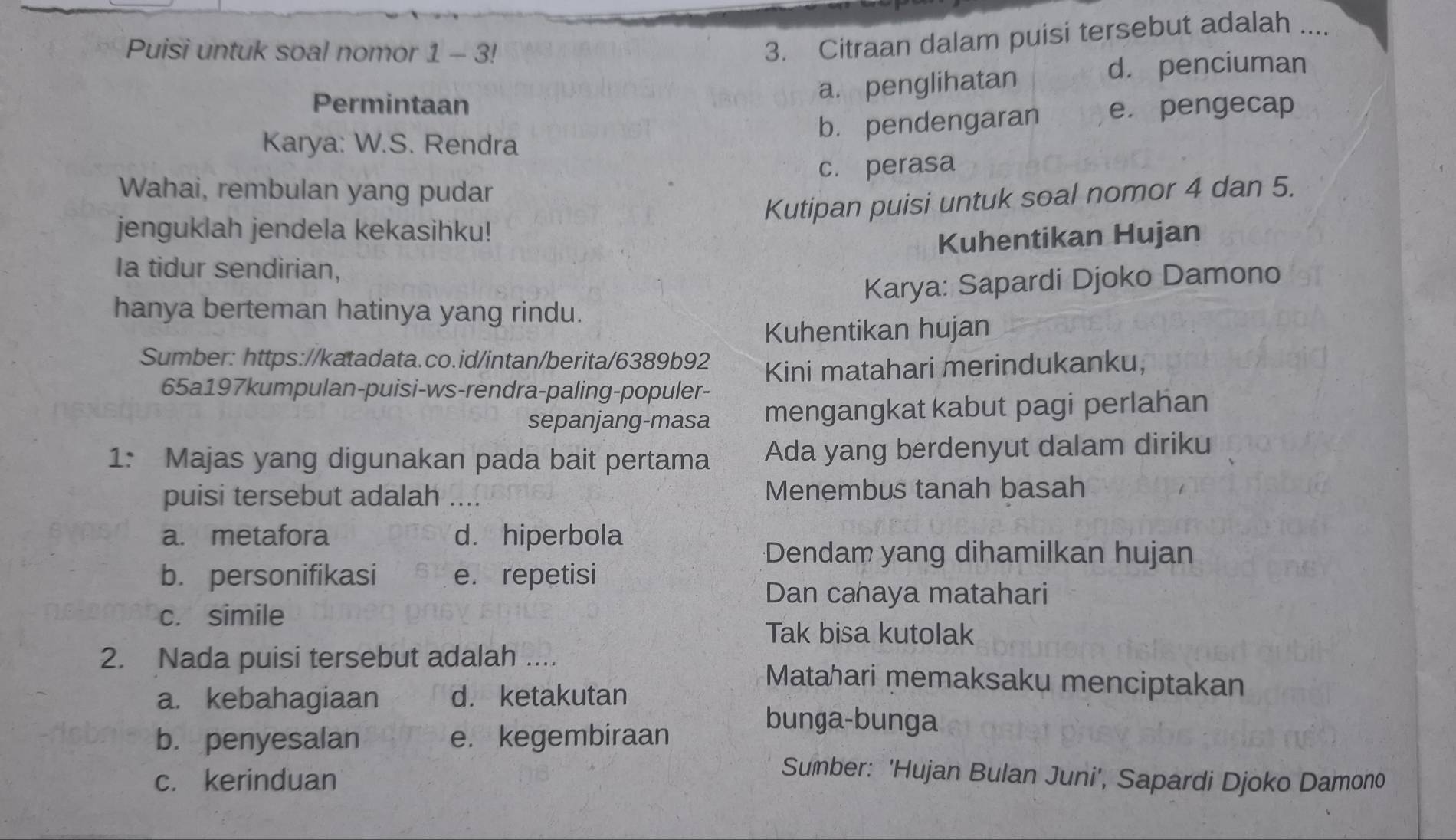 Puisi untuk soal nomor 1 - 3!
3. Citraan dalam puisi tersebut adalah ....
d. penciuman
Permintaan
a. penglihatan
Karya: W.S. Rendra b. pendengaran e. pengecap
c. perasa
Wahai, rembulan yang pudar
Kutipan puisi untuk soal nomor 4 dan 5.
jenguklah jendela kekasihku!
Kuhentikan Hujan
Ia tidur sendirian,
Karya: Sapardi Djoko Damono
hanya berteman hatinya yang rindu.
Kuhentikan hujan
Sumber: https://katadata.co.id/intan/berita/6389b92
Kini matahari merindukanku,
65a197kumpulan-puisi-ws-rendra-paling-populer-
sepanjang-masa mengangkat kabut pagi perlahan
1: Majas yang digunakan pada bait pertama Ada yang berdenyut dalam diriku
puisi tersebut adalah .... Menembus tanah basah
a. metafora d. hiperbola
Dendam yang dihamilkan hujan
b. personifikasi e. repetisi
Dan cahaya matahari
c. simile
Tak bisa kutolak
2. Nada puisi tersebut adalah .... Matahari memaksaku menciptakan
a. kebahagiaan d. ketakutan
b. penyesalan e. kegembiraan
bunga-bunga
c. kerinduan
Sumber: 'Hujan Bulan Juni', Sapardi Djoko Damono