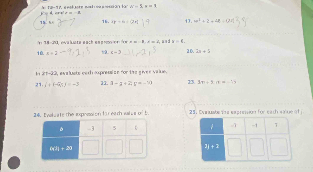 In 15-17, evaluate each expression for w=5,x=3,
y=4 , and z=-8.
15. 9 y
16. 3y+6/ (2x) 17. w^2+2+48/ (2z)
In 18-20 , evaluate each expression for x=-8,x=2 , and x=6.
18. x/ 2 19. x-3 20. 2x+5
In 21-23 , evaluate each expression for the given value.
23.
21. j+(-6);j=-3 22. 8-g/ 2;g=-10 3m/ 5;m=-15
24. Evaluate the expression for each value of b. 25. Evaluate the expression for each value of j