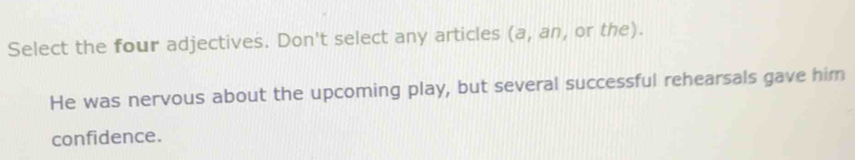 Select the four adjectives. Don't select any articles (a, an, or the). 
He was nervous about the upcoming play, but several successful rehearsals gave him 
confidence.