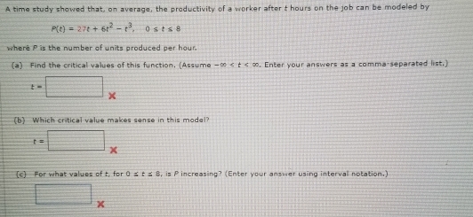 A time study showed that, on average, the productivity of a worker after t hours on the job can be modeled by
P(t)=27t+6t^2-t^3, 0≤ t≤ 8
where P is the number of units produced per hour. 
(a) Find the critical values of this function, (Assume -∈fty . Enter your answers as a comma-separated list.)
t=□ x
b) Which critical value makes sense in this model?
t=□ *
(c) For what values of t, for 0≤ t≤ 8 , is P increasing? (Enter your answer using intervall notation.)
□ _* 