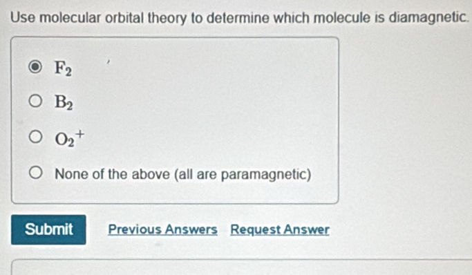 Use molecular orbital theory to determine which molecule is diamagnetic.
F_2
B_2
O_2^+
None of the above (all are paramagnetic)
Submit Previous Answers Request Answer