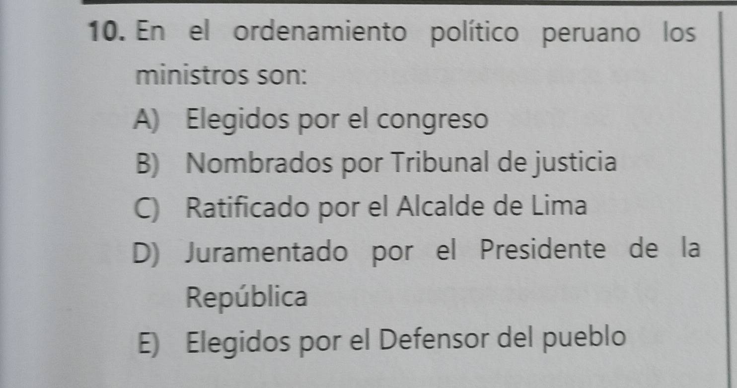 En el ordenamiento político peruano los
ministros son:
A) Elegidos por el congreso
B) Nombrados por Tribunal de justicia
C) Ratificado por el Alcalde de Lima
D) Juramentado por el Presidente de la
República
E) Elegidos por el Defensor del pueblo