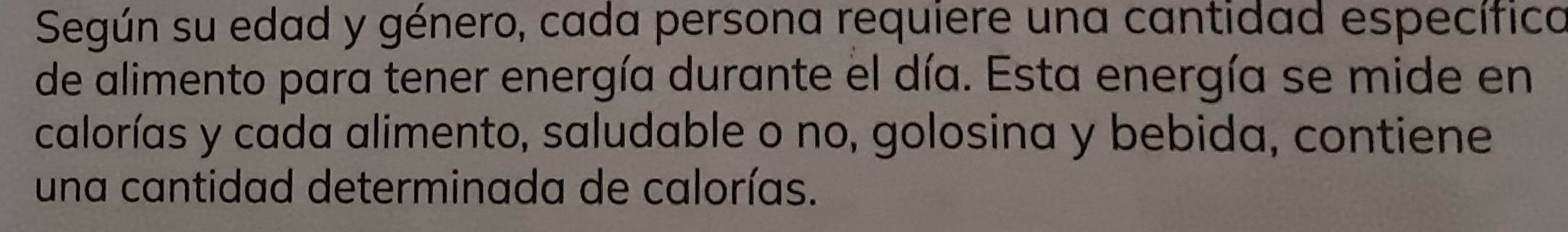Según su edad y género, cada persona requiere una cantidad específica 
de alimento para tener energía durante el día. Esta energía se mide en 
calorías y cada alimento, saludable o no, golosina y bebida, contiene 
una cantidad determinada de calorías.