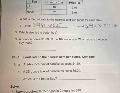 What is the unit rate to the nearest cent per ounce for each size? 
a.pint: _b. quart:_ 
5. Which size is the better buy? 
_ 
6. A coupon offers $1.00 off the 16-ounce size. Which size is the better 
buy then? 
_ 
Find the unit rate to the nearest cent per ounce. Compare. 
7. a. A 24-ounce box of cornflakes costs $4.59._ 
b. A 36-ounce box of cornflakes costs $5.79._ 
c. Which is the better buy?_ 
Solve. 
8. Karyn proofreads 15 pages in 2 hours for $40.