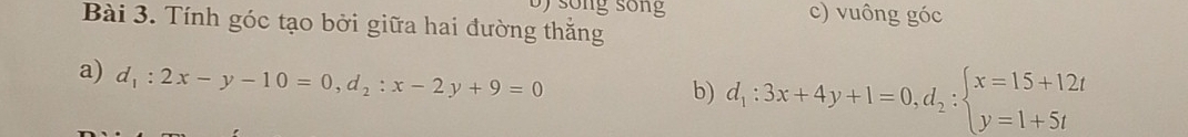 song sống
Bài 3. Tính góc tạo bởi giữa hai đường thắng c) vuông góc
a) d_1:2x-y-10=0, d_2:x-2y+9=0
b) d_1:3x+4y+1=0, d_2:beginarrayl x=15+12t y=1+5tendarray.