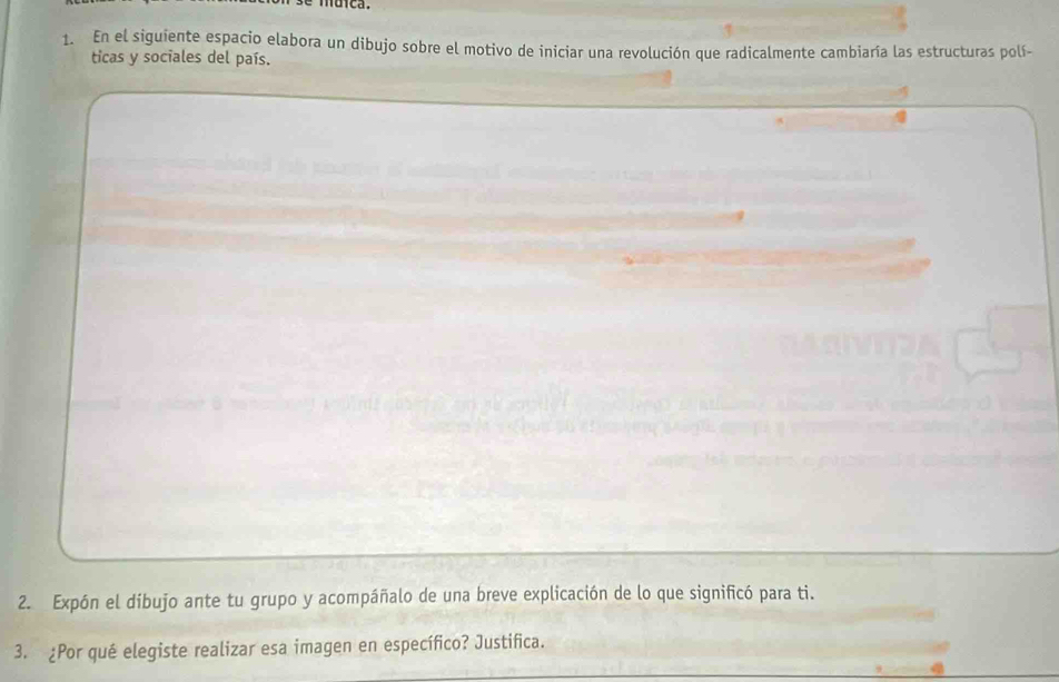 muica. 
1. En el siguiente espacio elabora un dibujo sobre el motivo de iniciar una revolución que radicalmente cambiaría las estructuras polí- 
ticas y sociales del país. 
2. Expón el dibujo ante tu grupo y acompáñalo de una breve explicación de lo que significó para ti. 
3. ¿Por qué elegiste realizar esa imagen en específico? Justifica.