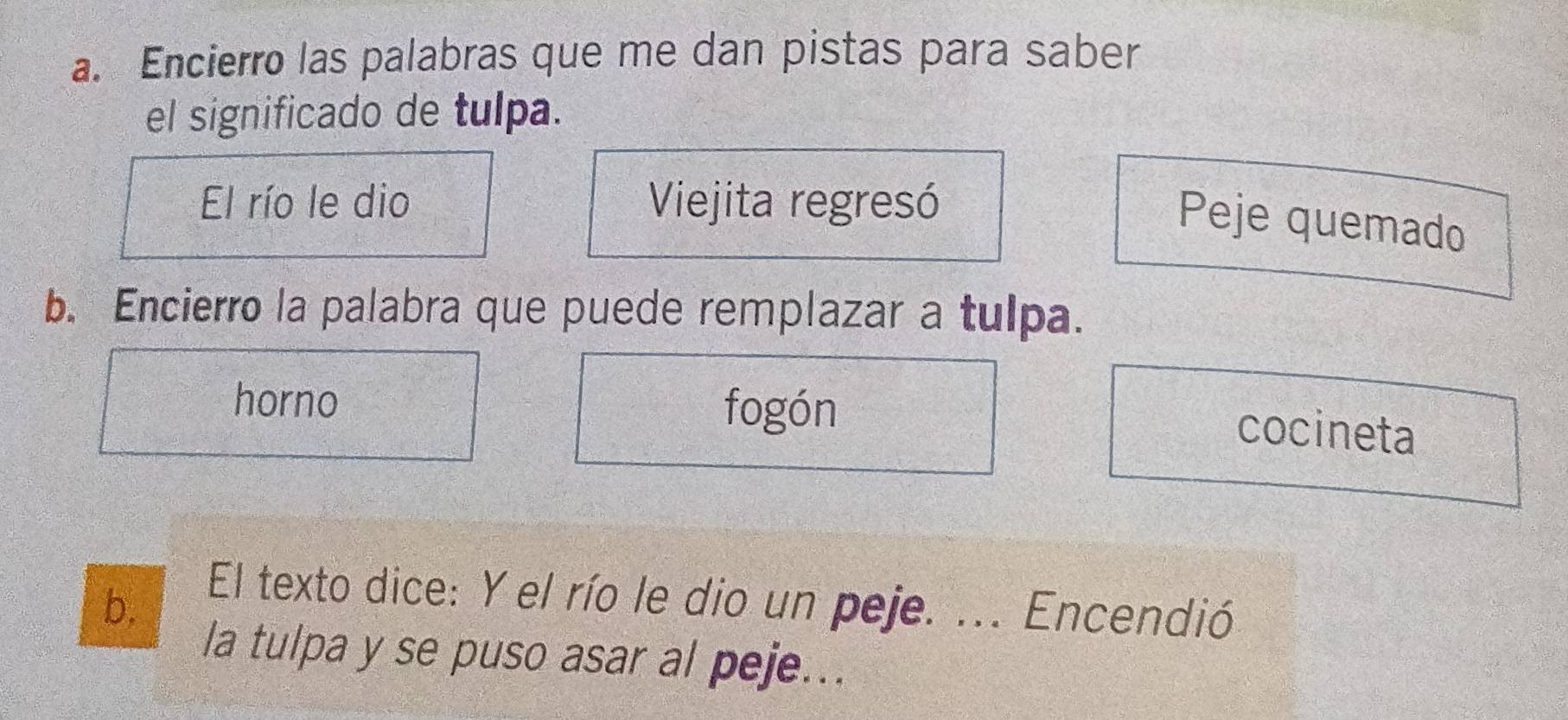 Encierro las palabras que me dan pistas para saber
el significado de tulpa.
El río le dio Viejita regresó
Peje quemado
b. Encierro la palabra que puede remplazar a tulpa.
horno fogón
cocineta
b.
El texto dice: Y el río le dio un peje. ... Encendió
la tulpa y se puso asar al peje...